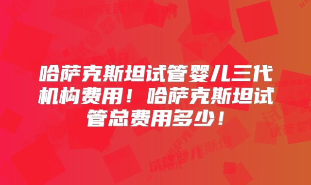 哈萨克斯坦试管婴儿三代机构费用！哈萨克斯坦试管总费用多少！