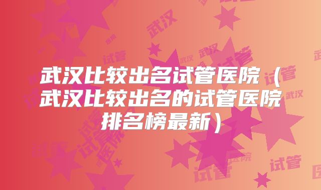 武汉比较出名试管医院（武汉比较出名的试管医院排名榜最新）