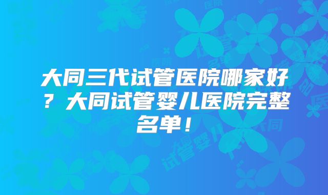 大同三代试管医院哪家好？大同试管婴儿医院完整名单！