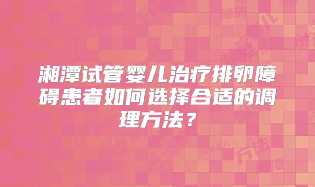 湘潭试管婴儿治疗排卵障碍患者如何选择合适的调理方法？