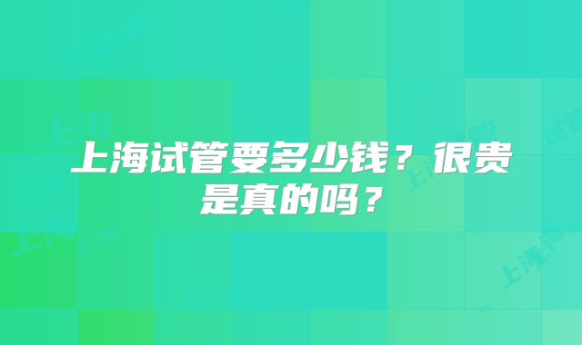 上海试管要多少钱？很贵是真的吗？