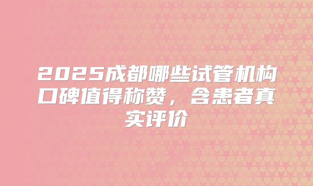 2025成都哪些试管机构口碑值得称赞，含患者真实评价