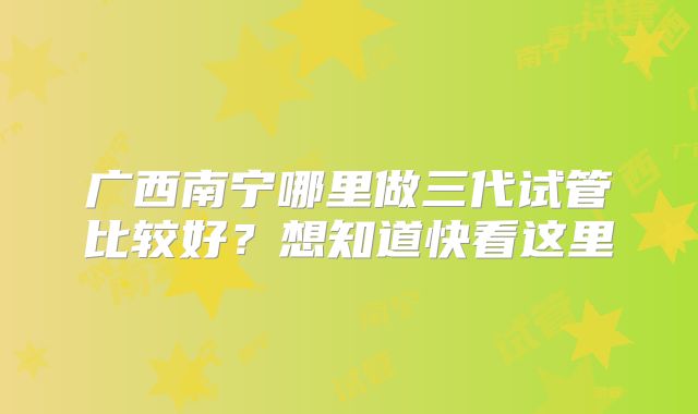 广西南宁哪里做三代试管比较好？想知道快看这里