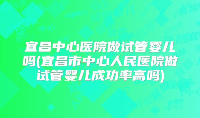 宜昌中心医院做试管婴儿吗(宜昌市中心人民医院做试管婴儿成功率高吗)