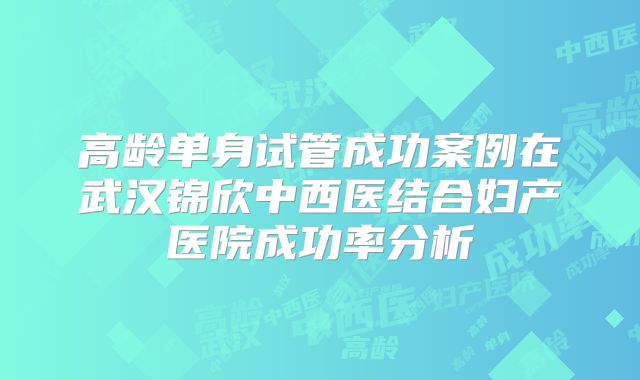 高龄单身试管成功案例在武汉锦欣中西医结合妇产医院成功率分析