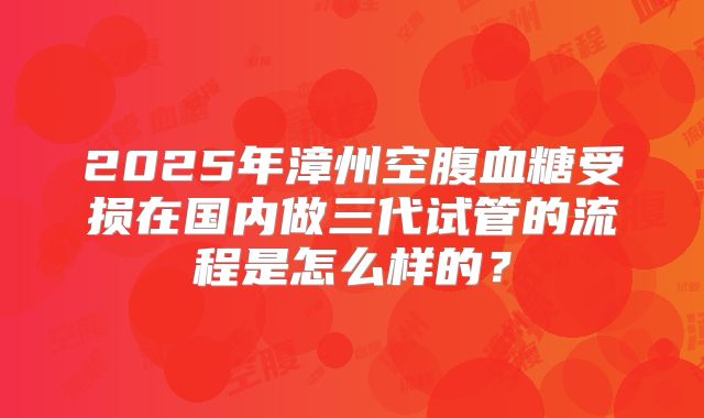 2025年漳州空腹血糖受损在国内做三代试管的流程是怎么样的？