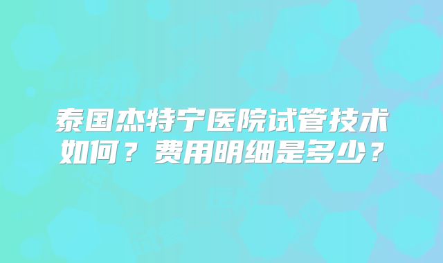 泰国杰特宁医院试管技术如何?费用明细是多少?