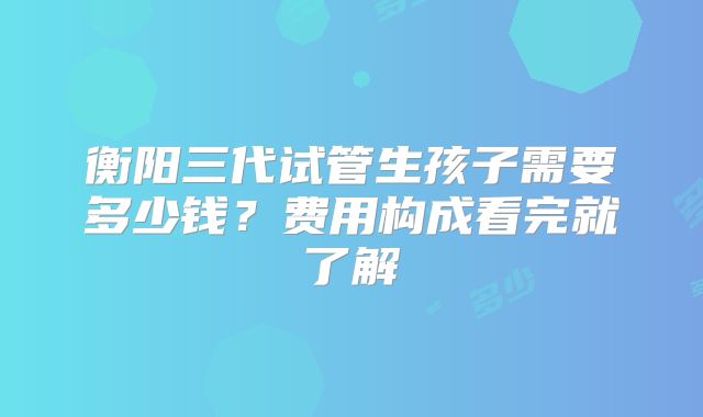 衡阳三代试管生孩子需要多少钱？费用构成看完就了解