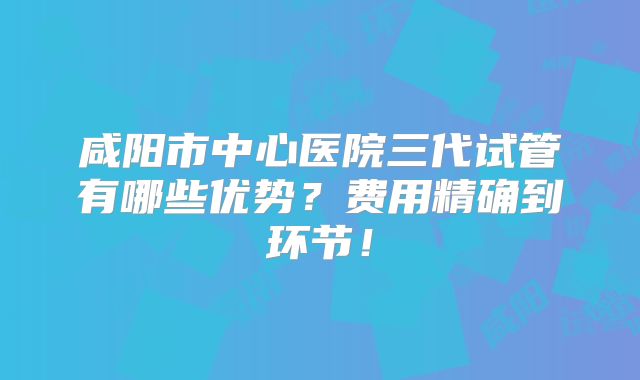 咸阳市中心医院三代试管有哪些优势？费用精确到环节！