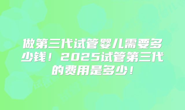 做第三代试管婴儿需要多少钱！2025试管第三代的费用是多少！