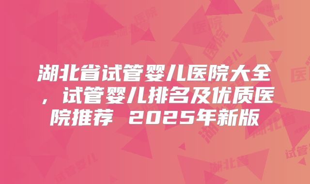 湖北省试管婴儿医院大全，试管婴儿排名及优质医院推荐 2025年新版