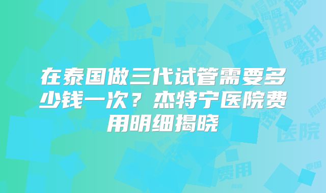 在泰国做三代试管需要多少钱一次？杰特宁医院费用明细揭晓