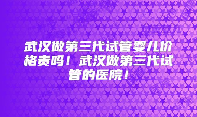 武汉做第三代试管婴儿价格贵吗！武汉做第三代试管的医院！
