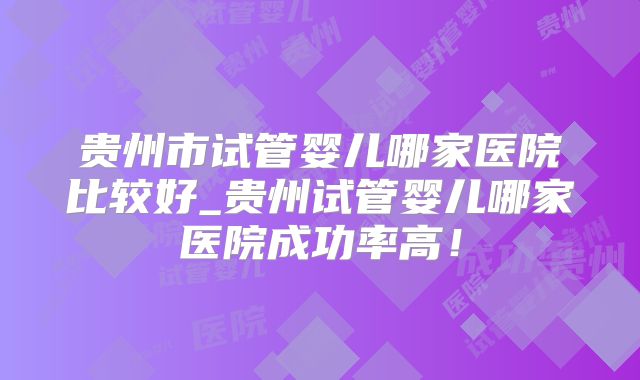 贵州市试管婴儿哪家医院比较好_贵州试管婴儿哪家医院成功率高！