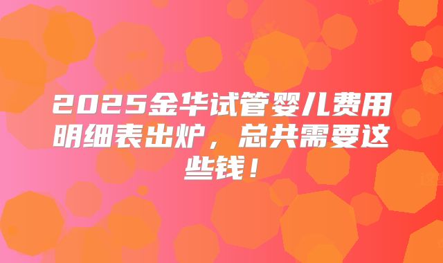 2025金华试管婴儿费用明细表出炉，总共需要这些钱！