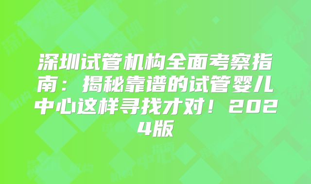 深圳试管机构全面考察指南：揭秘靠谱的试管婴儿中心这样寻找才对！2024版