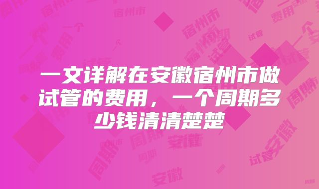 一文详解在安徽宿州市做试管的费用，一个周期多少钱清清楚楚