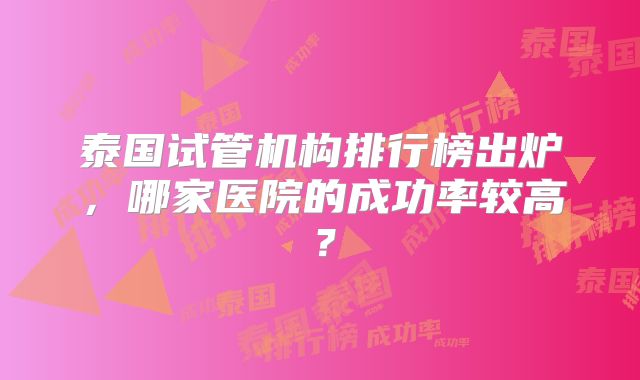 泰国试管机构排行榜出炉，哪家医院的成功率较高？