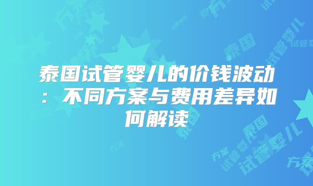 泰国试管婴儿的价钱波动：不同方案与费用差异如何解读