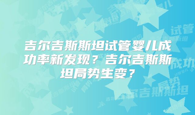 吉尔吉斯斯坦试管婴儿成功率新发现？吉尔吉斯斯坦局势生变？