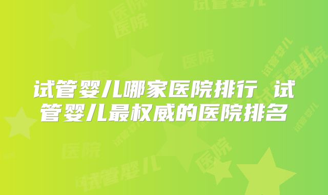试管婴儿哪家医院排行 试管婴儿最权威的医院排名