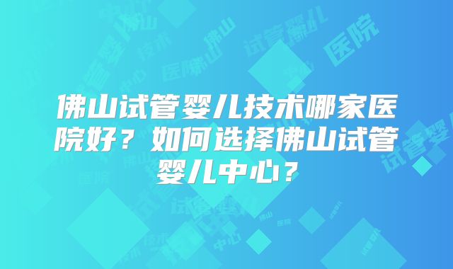 佛山试管婴儿技术哪家医院好？如何选择佛山试管婴儿中心？