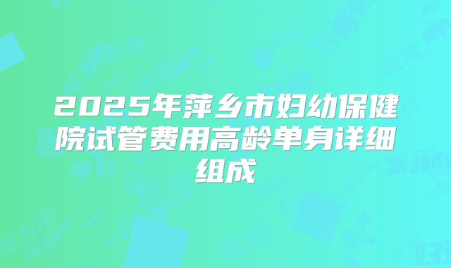 2025年萍乡市妇幼保健院试管费用高龄单身详细组成