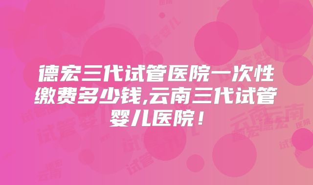 德宏三代试管医院一次性缴费多少钱,云南三代试管婴儿医院！