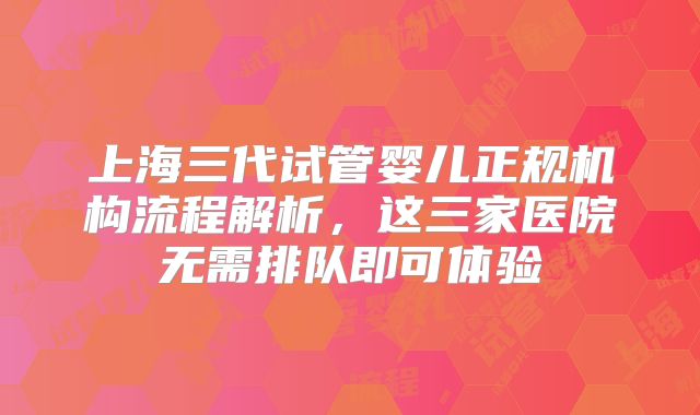 上海三代试管婴儿正规机构流程解析，这三家医院无需排队即可体验
