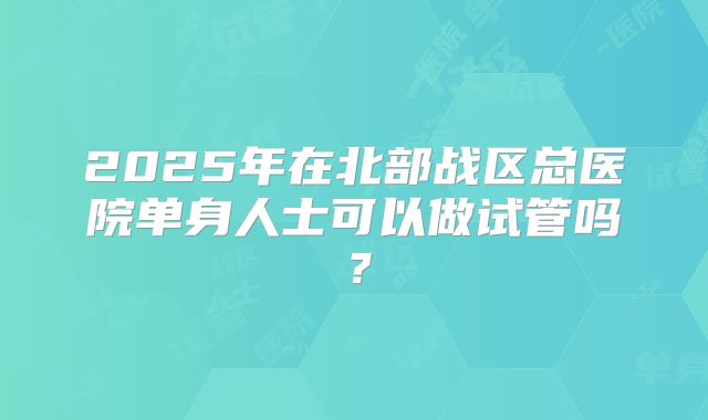 2025年在北部战区总医院单身人士可以做试管吗？