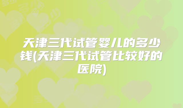 天津三代试管婴儿的多少钱(天津三代试管比较好的医院)
