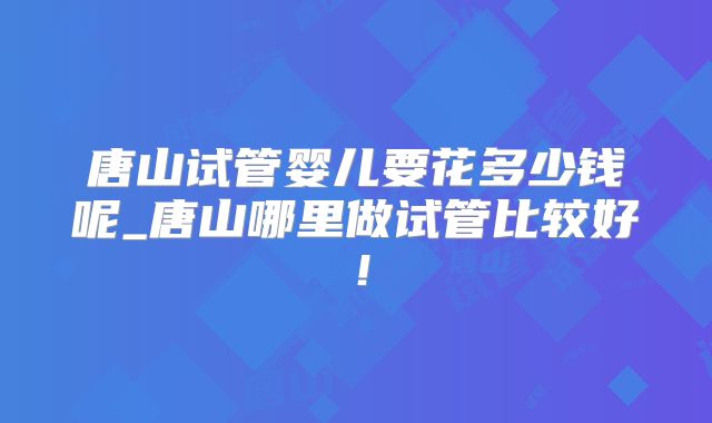 唐山试管婴儿要花多少钱呢_唐山哪里做试管比较好!