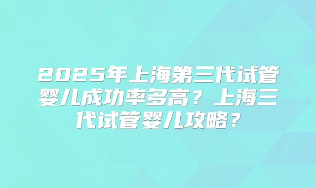 2025年上海第三代试管婴儿成功率多高？上海三代试管婴儿攻略？
