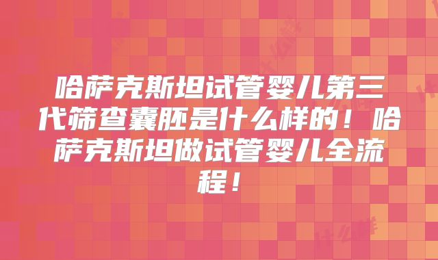 哈萨克斯坦试管婴儿第三代筛查囊胚是什么样的！哈萨克斯坦做试管婴儿全流程！