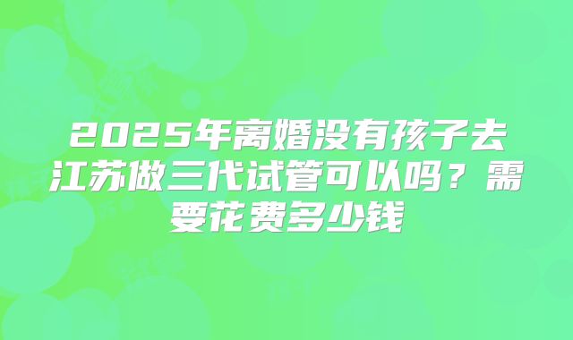 2025年离婚没有孩子去江苏做三代试管可以吗？需要花费多少钱