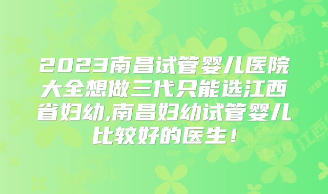 2023南昌试管婴儿医院大全想做三代只能选江西省妇幼,南昌妇幼试管婴儿比较好的医生！