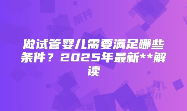 做试管婴儿需要满足哪些条件？2025年最新**解读