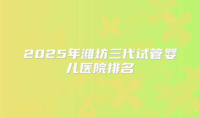 2025年潍坊三代试管婴儿医院排名