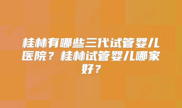 桂林有哪些三代试管婴儿医院？桂林试管婴儿哪家好？