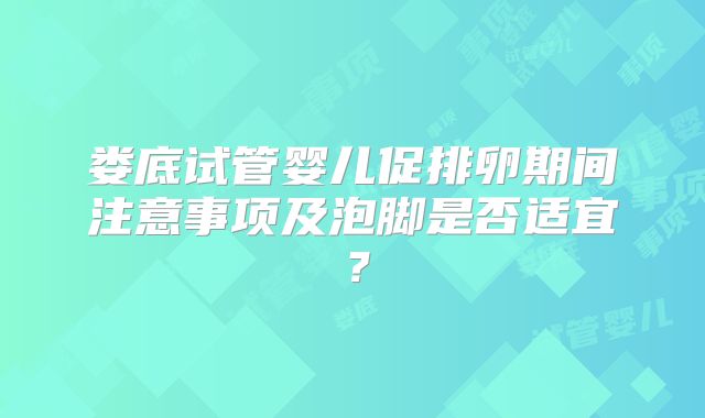 娄底试管婴儿促排卵期间注意事项及泡脚是否适宜？