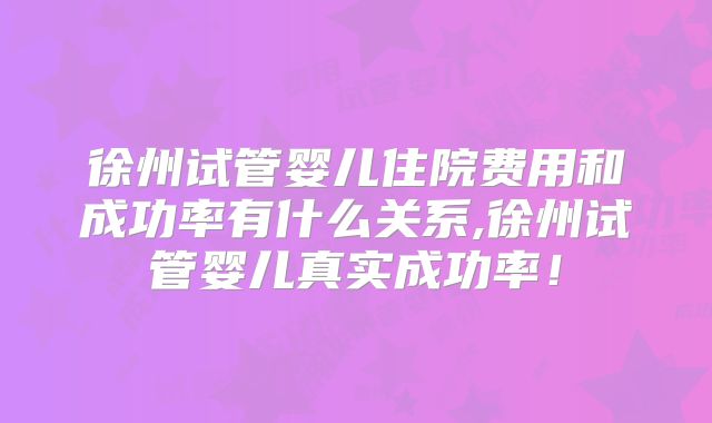 徐州试管婴儿住院费用和成功率有什么关系,徐州试管婴儿真实成功率！