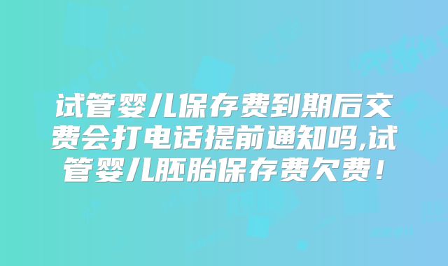 试管婴儿保存费到期后交费会打电话提前通知吗,试管婴儿胚胎保存费欠费！