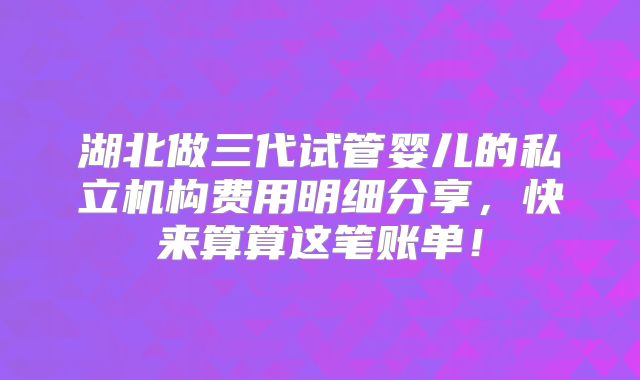 湖北做三代试管婴儿的私立机构费用明细分享，快来算算这笔账单！
