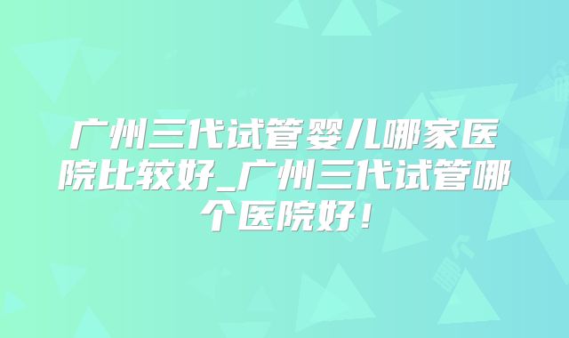 广州三代试管婴儿哪家医院比较好_广州三代试管哪个医院好!