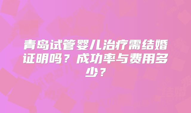 青岛试管婴儿治疗需结婚证明吗？成功率与费用多少？
