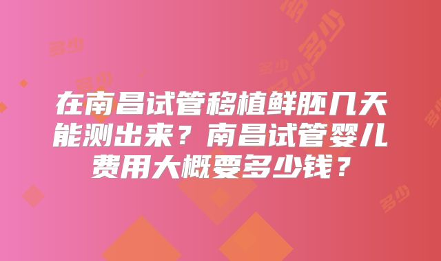 在南昌试管移植鲜胚几天能测出来?南昌试管婴儿费用大概要多少钱?
