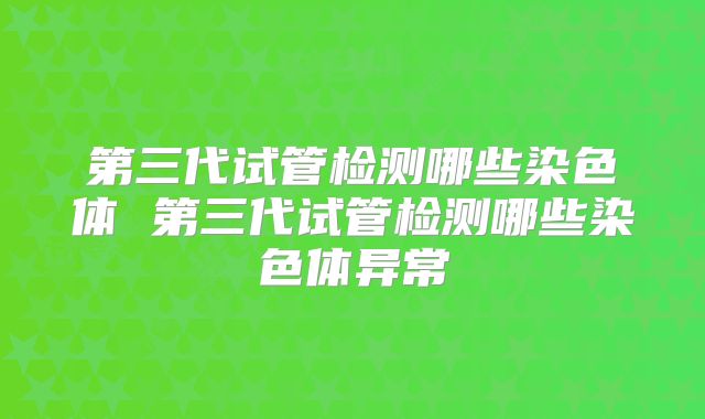 第三代试管检测哪些染色体 第三代试管检测哪些染色体异常
