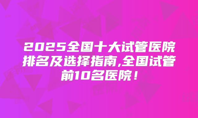 2025全国十大试管医院排名及选择指南,全国试管前10名医院！