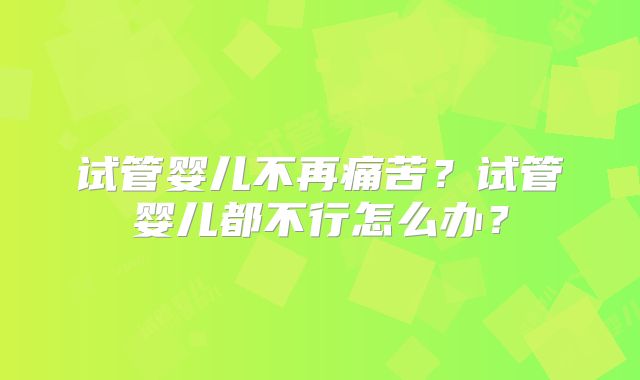 试管婴儿不再痛苦?试管婴儿都不行怎么办?