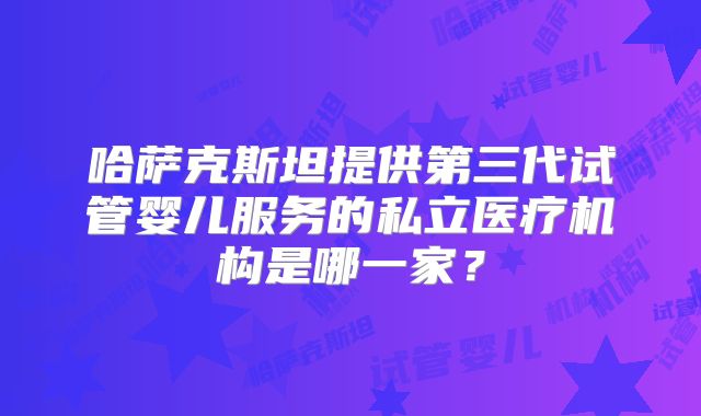 哈萨克斯坦提供第三代试管婴儿服务的私立医疗机构是哪一家？